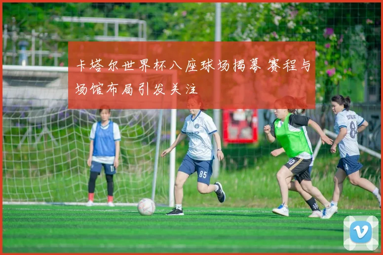 卡塔尔世界杯八座球场揭幕 赛程与场馆布局引发关注