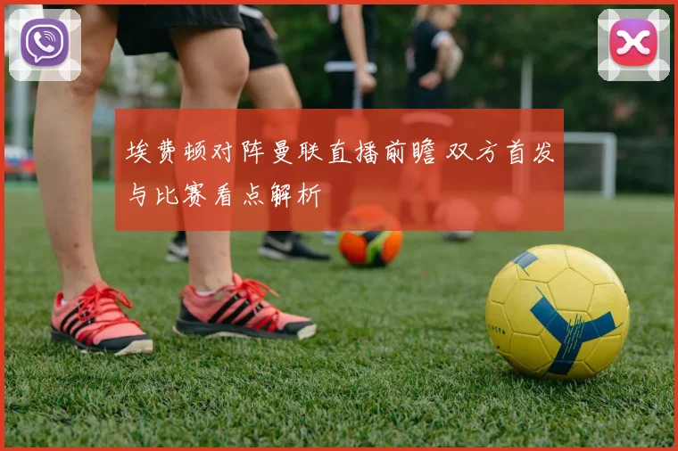 埃费顿对阵曼联直播前瞻 双方首发与比赛看点解析