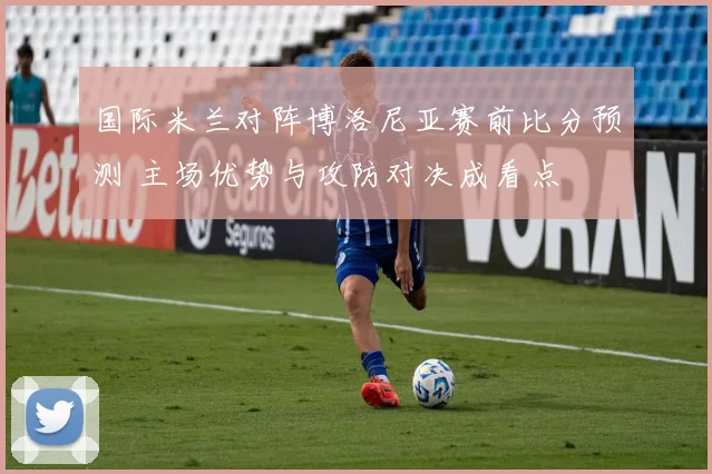 国际米兰对阵博洛尼亚赛前比分预测 主场优势与攻防对决成看点