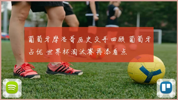 葡萄牙摩洛哥历史交手回顾 葡萄牙占优 世界杯淘汰赛再添看点