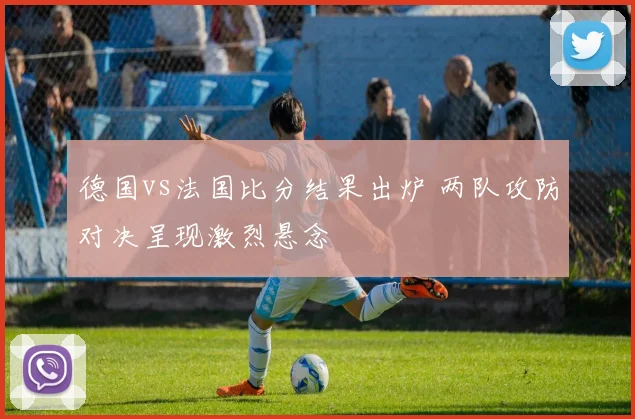 德国vs法国比分结果出炉 两队攻防对决呈现激烈悬念