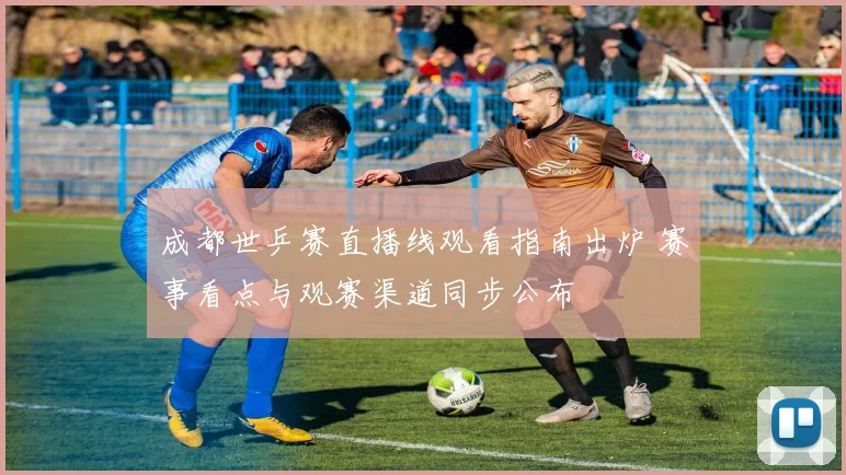 成都世乒赛直播线观看指南出炉 赛事看点与观赛渠道同步公布