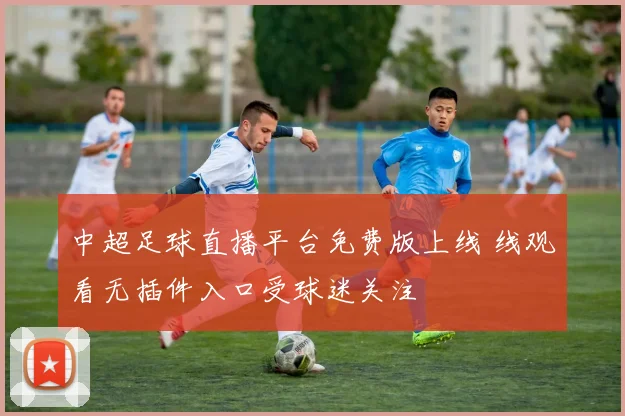 中超足球直播平台免费版上线 线观看无插件入口受球迷关注