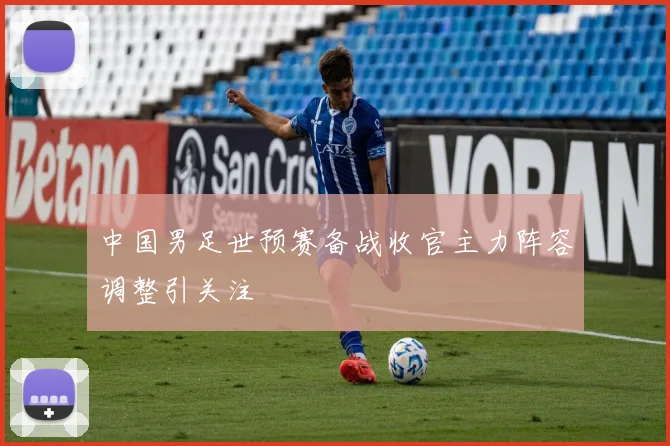 中国男足世预赛备战收官主力阵容调整引关注