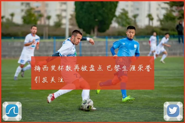 梅西奖杯数再被盘点 巴黎生涯荣誉引发关注