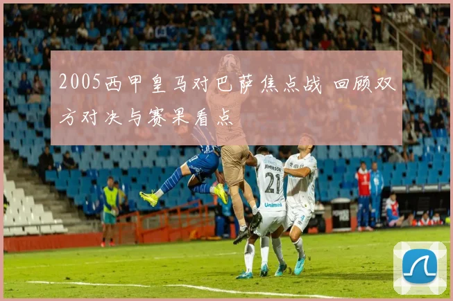 2005西甲皇马对巴萨焦点战 回顾双方对决与赛果看点