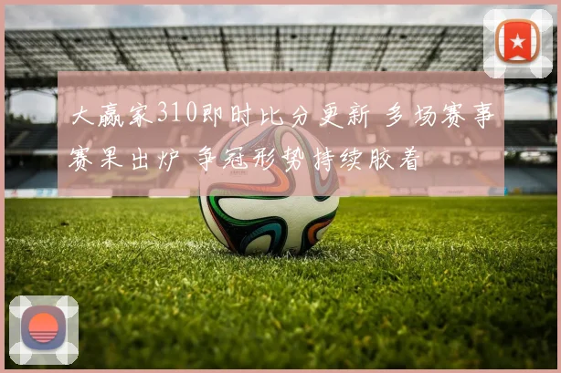 大赢家310即时比分更新 多场赛事赛果出炉 争冠形势持续胶着