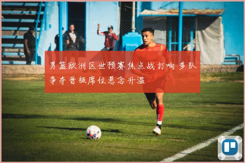 男篮欧洲区世预赛焦点战打响 多队争夺晋级席位悬念升温