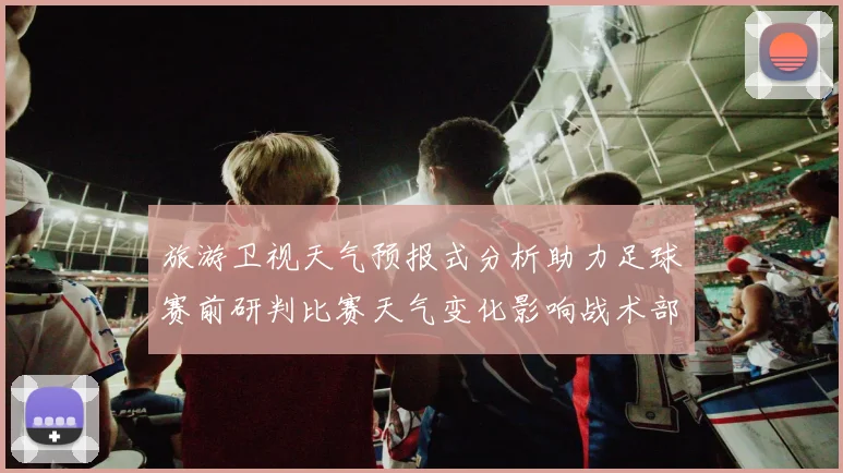 旅游卫视天气预报式分析助力足球赛前研判比赛天气变化影响战术部署