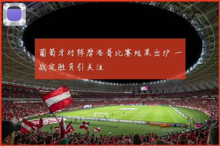 葡萄牙对阵摩洛哥比赛结果出炉 一战定胜负引关注