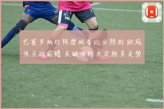 巴塞罗纳对阵摩纳哥比分预测 欧冠焦点战前瞻 关键攻防决定胜负走势