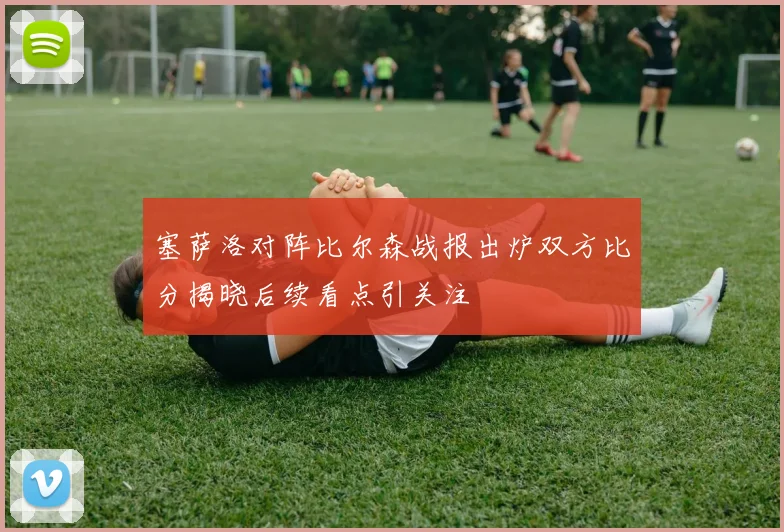 塞萨洛对阵比尔森战报出炉双方比分揭晓后续看点引关注