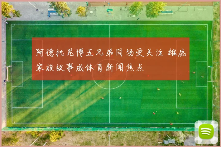 阿德托昆博五兄弟同场受关注 雄鹿家族故事成体育新闻焦点