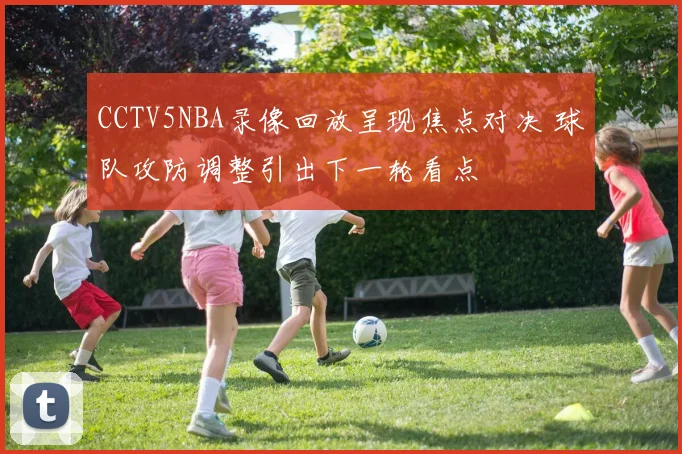 CCTV5NBA录像回放呈现焦点对决 球队攻防调整引出下一轮看点