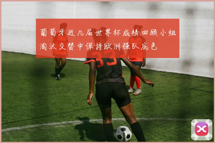 葡萄牙近几届世界杯成绩回顾小组淘汰交替中保持欧洲强队底色