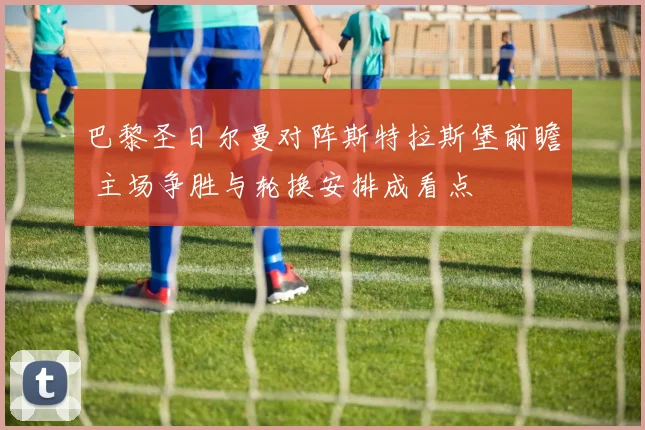 巴黎圣日尔曼对阵斯特拉斯堡前瞻 主场争胜与轮换安排成看点