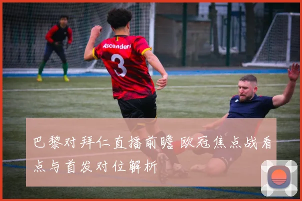 巴黎对拜仁直播前瞻 欧冠焦点战看点与首发对位解析