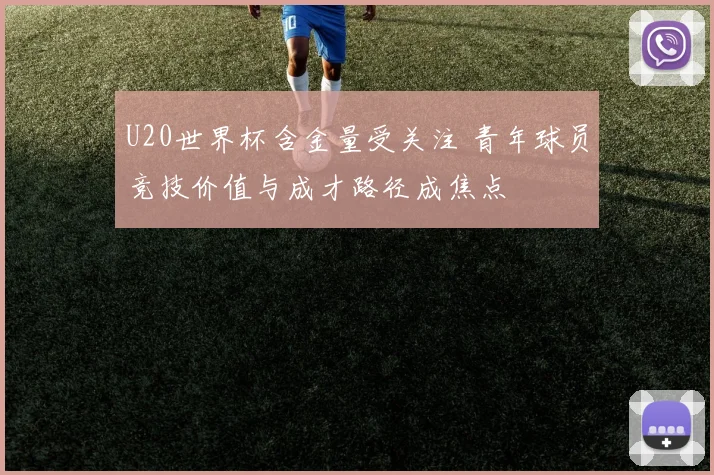 U20世界杯含金量受关注 青年球员竞技价值与成才路径成焦点