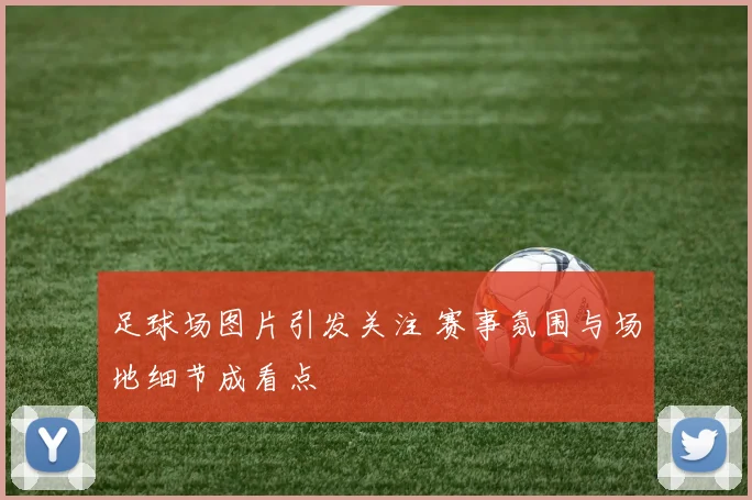 足球场图片引发关注 赛事氛围与场地细节成看点