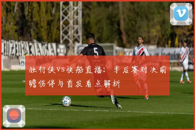 独行侠vs快船直播：季后赛对决前瞻伤停与首发看点解析