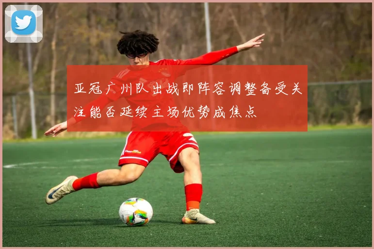 亚冠广州队出战即阵容调整备受关注能否延续主场优势成焦点