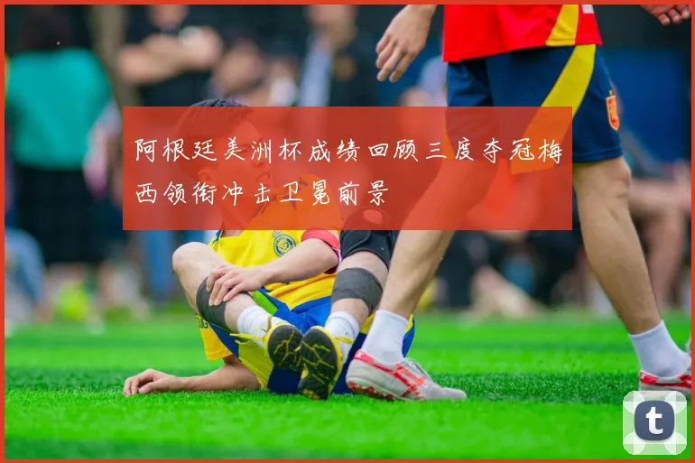 阿根廷美洲杯成绩回顾三度夺冠梅西领衔冲击卫冕前景