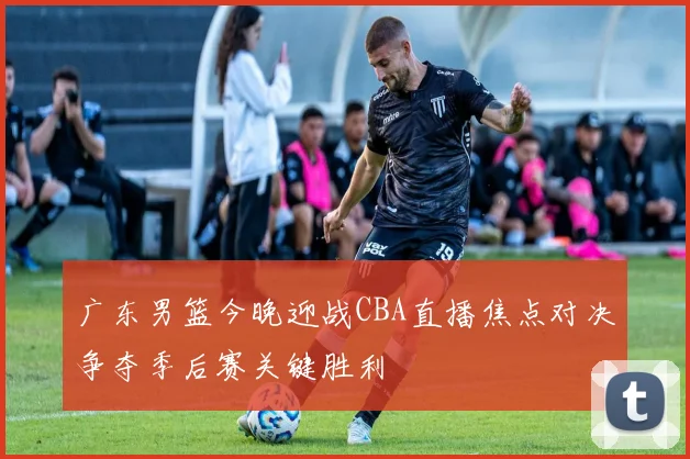 广东男篮今晚迎战CBA直播焦点对决争夺季后赛关键胜利