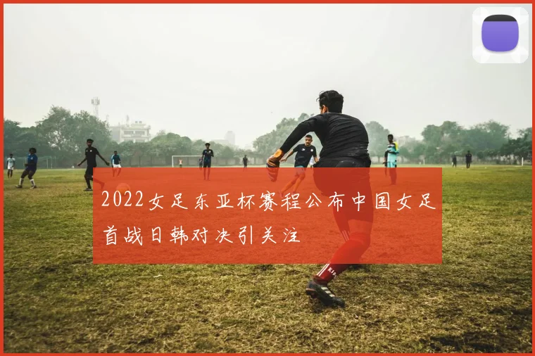 2022女足东亚杯赛程公布中国女足首战日韩对决引关注