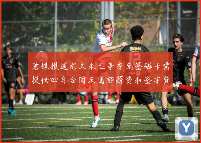 意媒报道尤文米兰争夺免签磁卡需提供四年合同及高额薪资和签字费