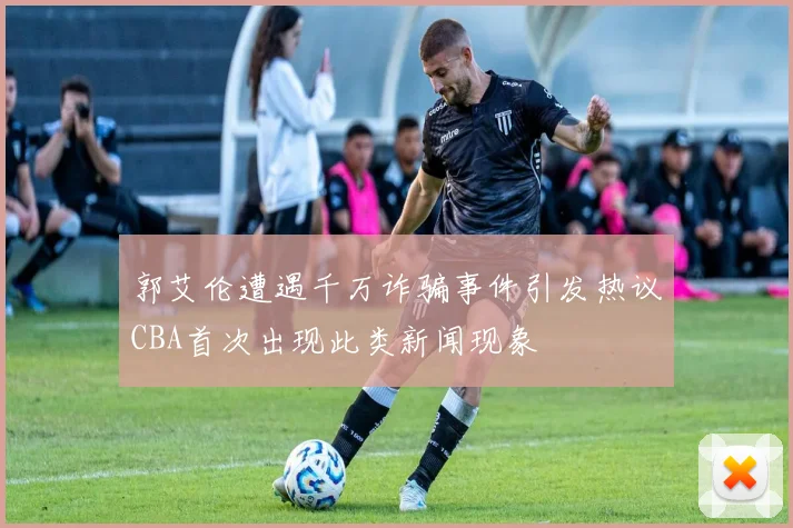 郭艾伦遭遇千万诈骗事件引发热议CBA首次出现此类新闻现象