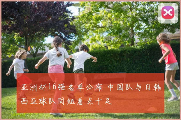 亚洲杯16强名单公布 中国队与日韩西亚球队同组看点十足