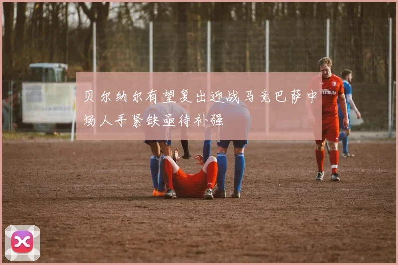 贝尔纳尔有望复出迎战马竞巴萨中场人手紧缺亟待补强