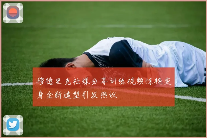 穆德里克社媒分享训练视频惊艳变身全新造型引发热议