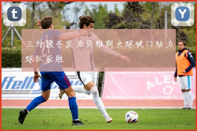 三外援齐发力贝维斯头球破门助力球队获胜