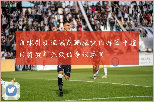 角球引发混战新鹏城破门却因冲撞门将被判无效的争议瞬间