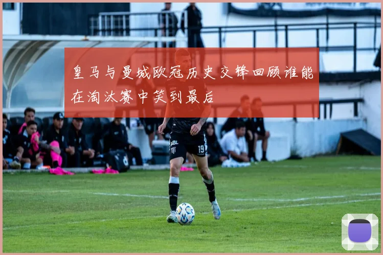 皇马与曼城欧冠历史交锋回顾谁能在淘汰赛中笑到最后