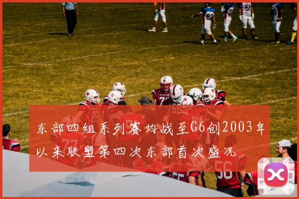 东部四组系列赛均战至G6创2003年以来联盟第四次东部首次盛况