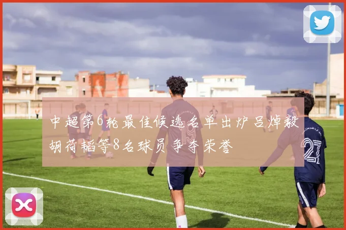 中超第6轮最佳候选名单出炉吕焯毅胡荷韬等8名球员争夺荣誉
