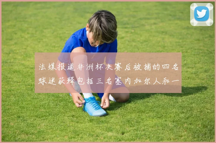 法媒报道非洲杯决赛后被捕的四名球迷获释包括三名塞内加尔人和一名法国人