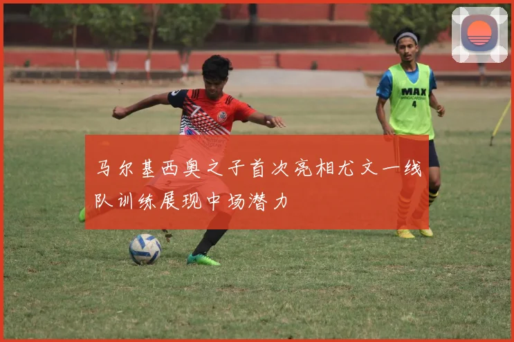 马尔基西奥之子首次亮相尤文一线队训练展现中场潜力