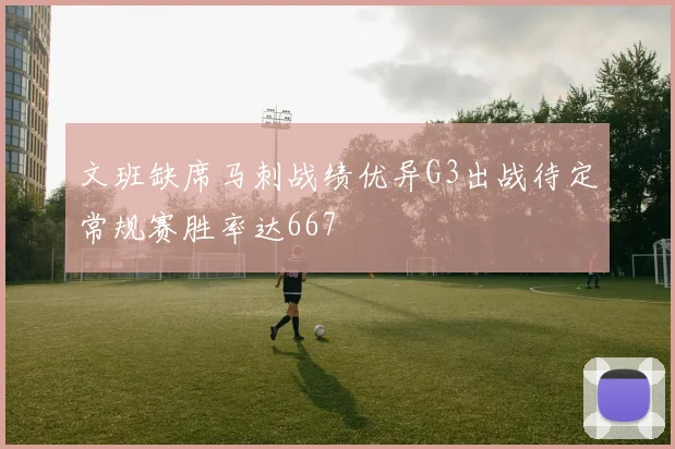 文班缺席马刺战绩优异G3出战待定常规赛胜率达667