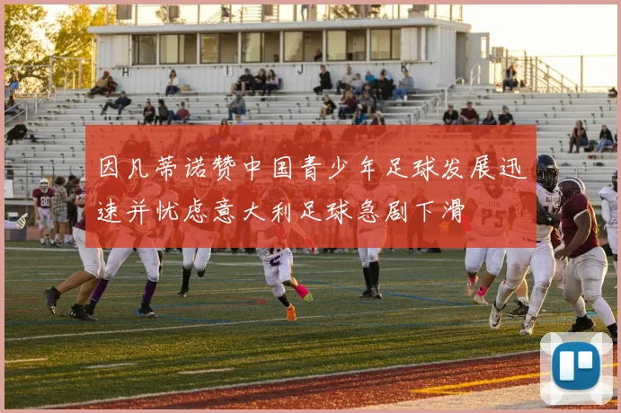 因凡蒂诺赞中国青少年足球发展迅速并忧虑意大利足球急剧下滑