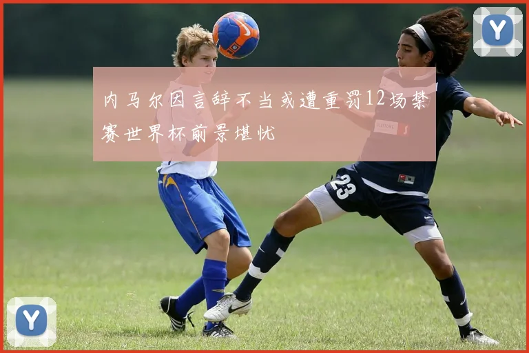 内马尔因言辞不当或遭重罚12场禁赛世界杯前景堪忧