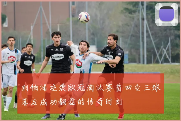 利物浦逆袭欧冠淘汰赛首回合三球落后成功翻盘的传奇时刻
