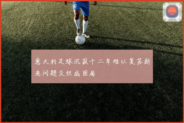 意大利足球沉寂十二年难以复苏新老问题交织成困局
