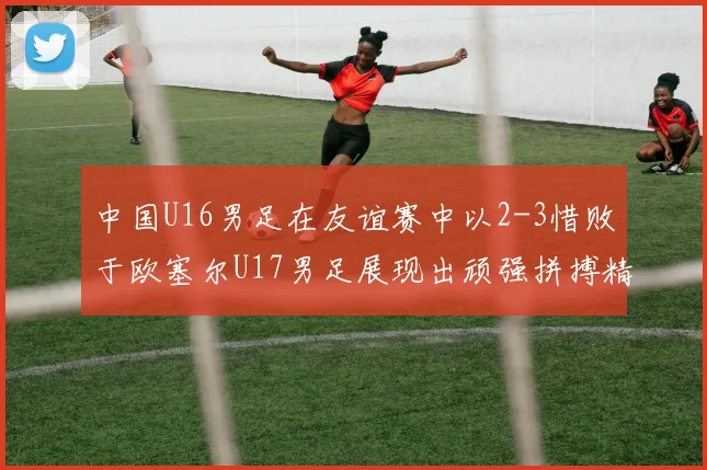 中国U16男足在友谊赛中以2-3惜败于欧塞尔U17男足展现出顽强拼搏精神