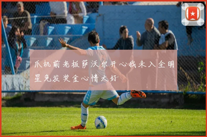 爪机前老板萨沃尔开心我未入全明星免发奖金心情大好