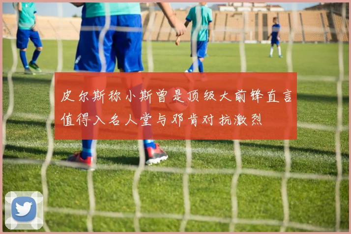 皮尔斯称小斯曾是顶级大前锋直言值得入名人堂与邓肯对抗激烈