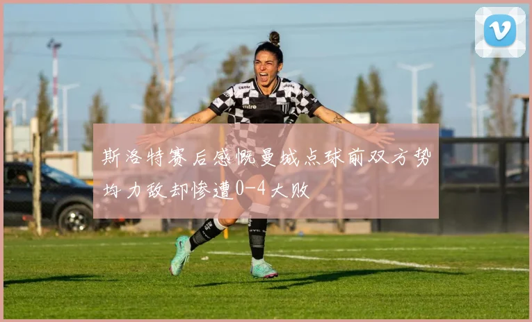 斯洛特赛后感慨曼城点球前双方势均力敌却惨遭0-4大败