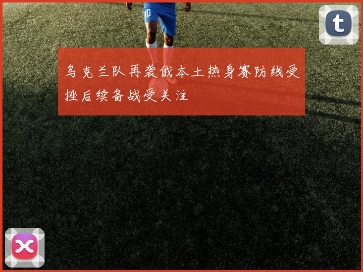 乌克兰队再袭俄本土热身赛防线受挫后续备战受关注